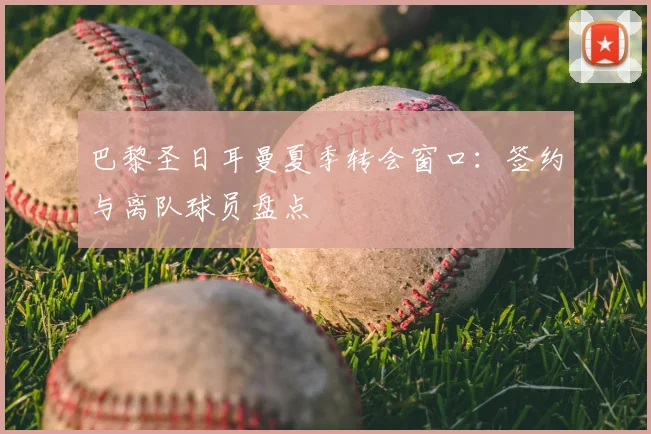 巴黎圣日耳曼夏季转会窗口：签约与离队球员盘点