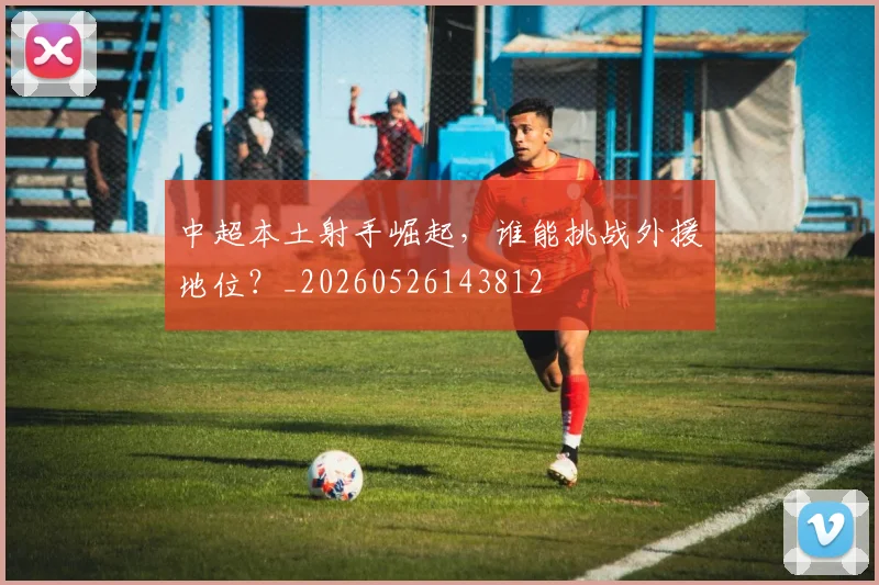 中超本土射手崛起,谁能挑战外援地位?_20260526143812