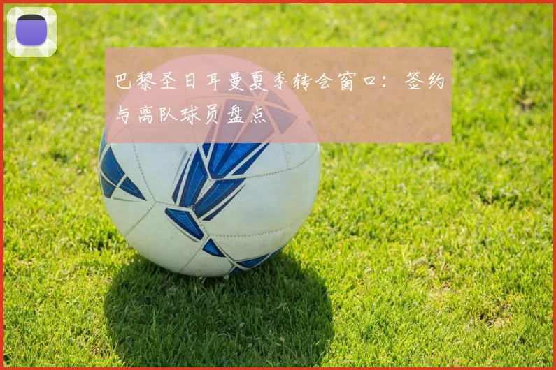 巴黎圣日耳曼夏季转会窗口：签约与离队球员盘点