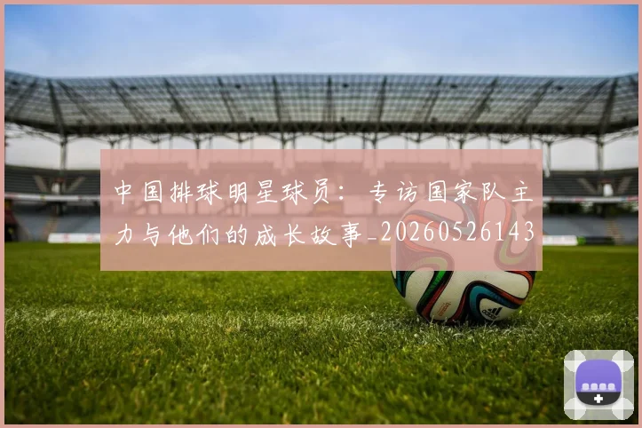 中国排球明星球员：专访国家队主力与他们的成长故事_20260526143159