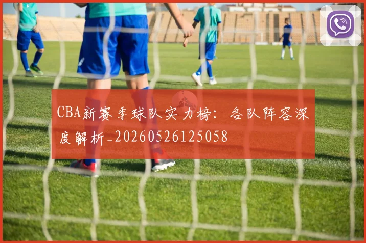 CBA新赛季球队实力榜：各队阵容深度解析_20260526125058