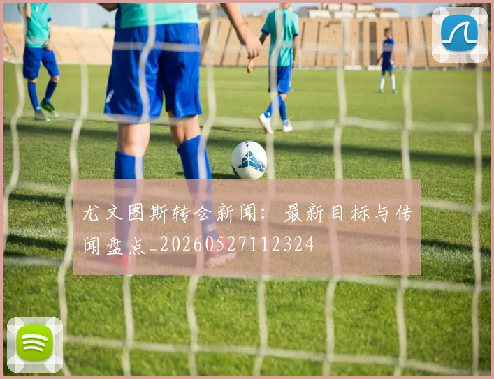 尤文图斯转会新闻：最新目标与传闻盘点_20260527112324