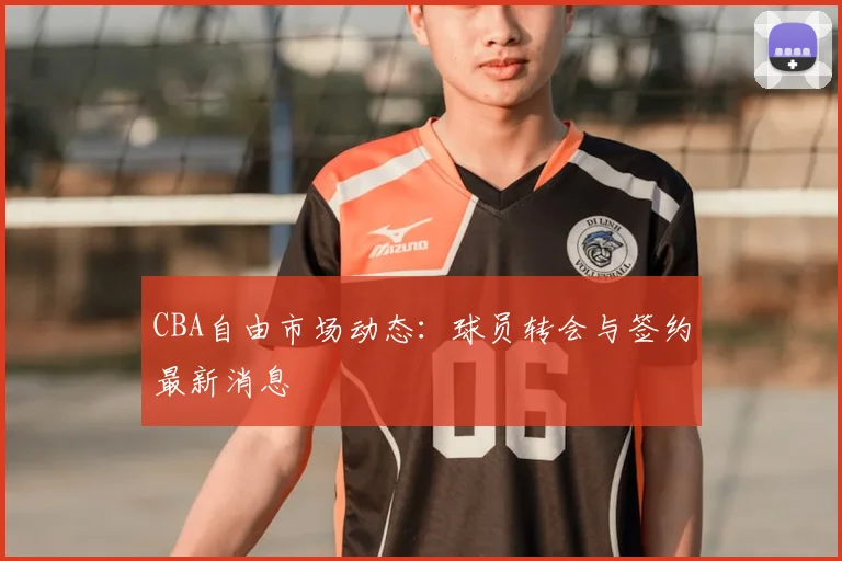 CBA自由市场动态：球员转会与签约最新消息