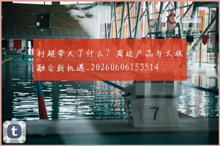 村超带火了什么?周边产品与文旅融合新机遇_20260606153514