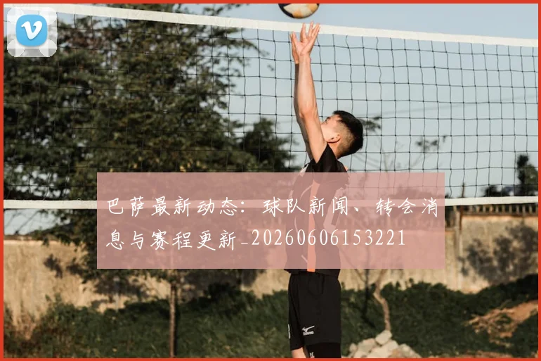 巴萨最新动态：球队新闻、转会消息与赛程更新_20260606153221