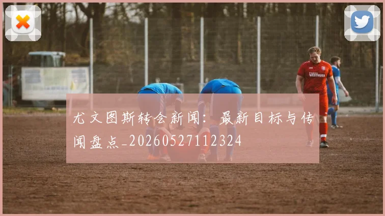 尤文图斯转会新闻：最新目标与传闻盘点_20260527112324