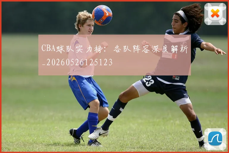 CBA球队实力榜：各队阵容深度解析_20260526125123