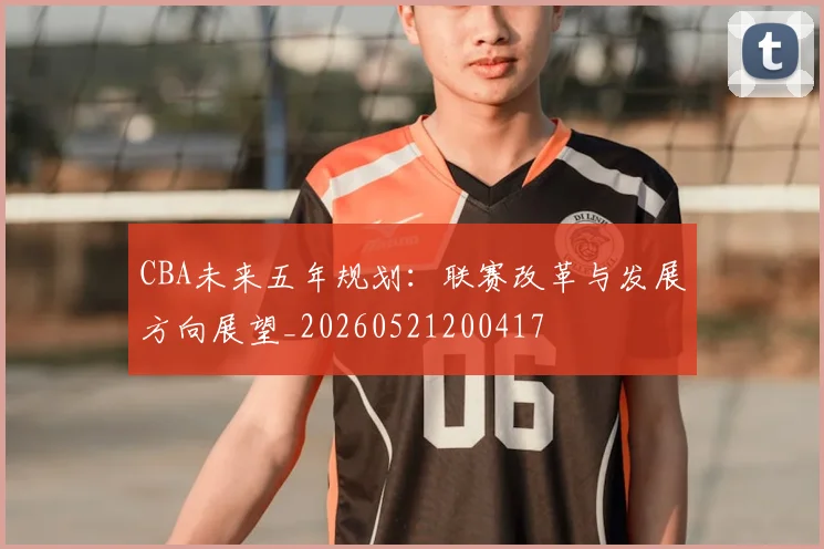 CBA未来五年规划:联赛改革与发展方向展望_20260521200417
