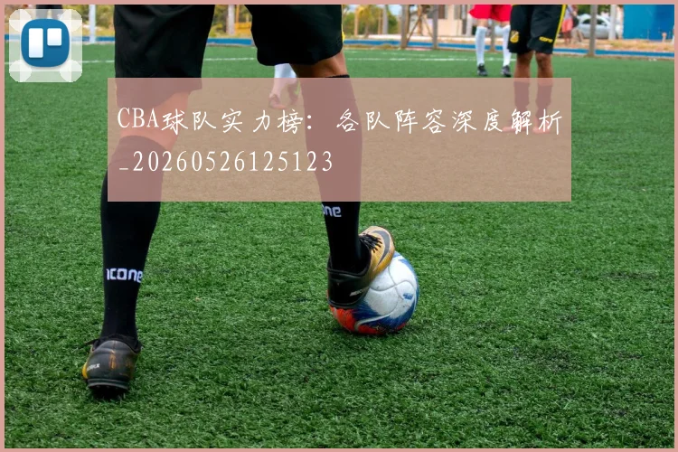CBA球队实力榜：各队阵容深度解析_20260526125123