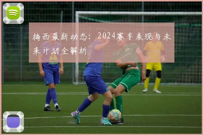 梅西最新动态:2024赛季表现与未来计划全解析